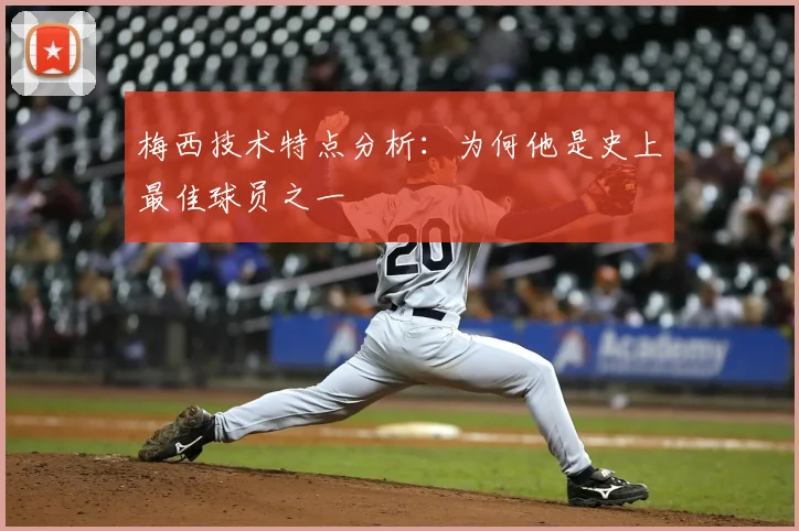 梅西技术特点分析：为何他是史上最佳球员之一