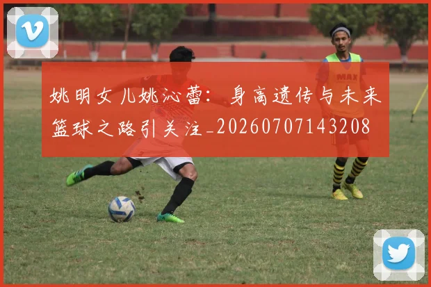 姚明女儿姚沁蕾:身高遗传与未来篮球之路引关注_20260707143208