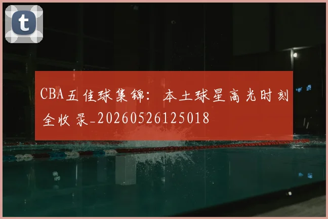 CBA五佳球集锦:本土球星高光时刻全收录_20260526125018