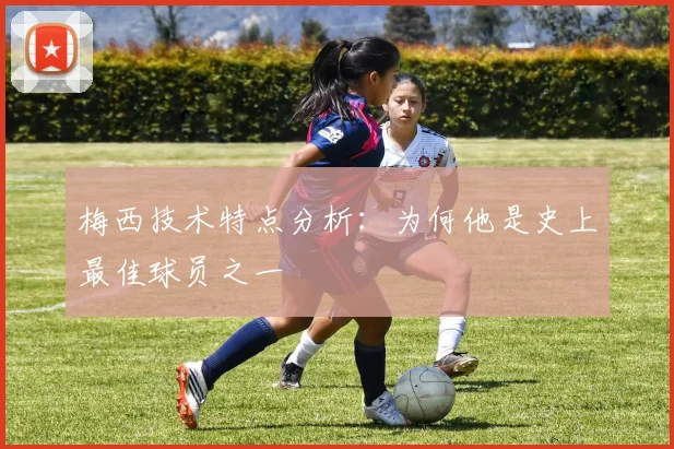 梅西技术特点分析:为何他是史上最佳球员之一