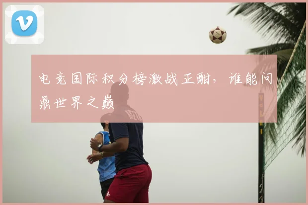 电竞国际积分榜激战正酣，谁能问鼎世界之巅