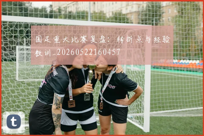 国足重大比赛复盘：转折点与经验教训_20260522160457