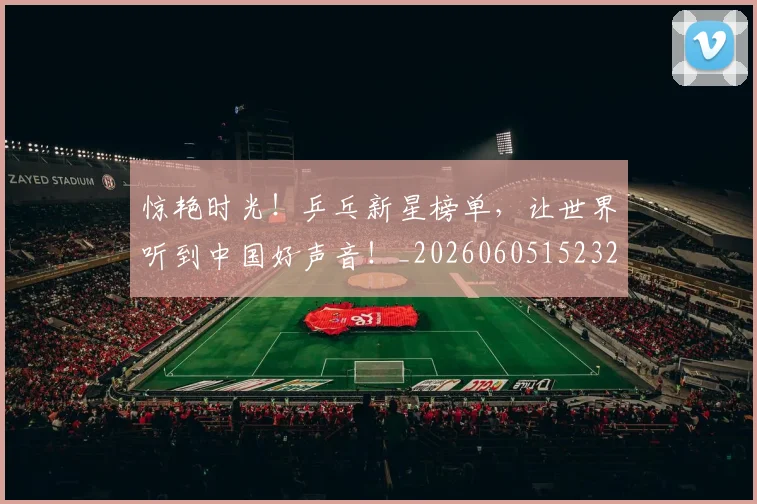 惊艳时光!乒乓新星榜单,让世界听到中国好声音!_20260605152325