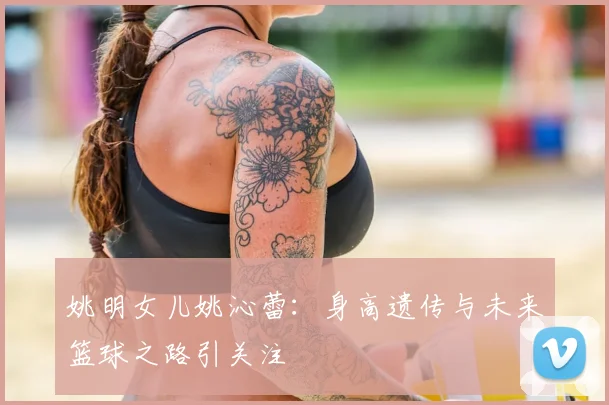 姚明女儿姚沁蕾:身高遗传与未来篮球之路引关注