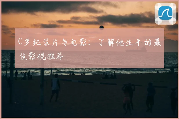 C罗纪录片与电影：了解他生平的最佳影视推荐