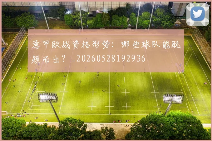 意甲欧战资格形势：哪些球队能脱颖而出？_20260528192936