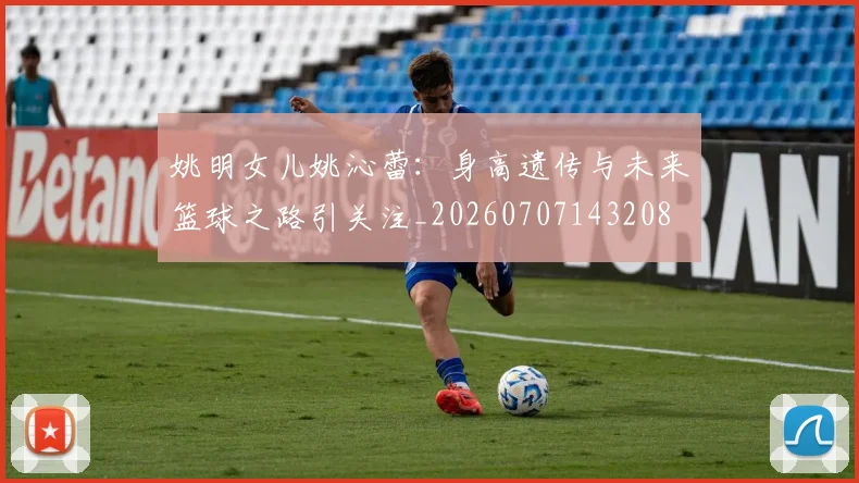 姚明女儿姚沁蕾:身高遗传与未来篮球之路引关注_20260707143208