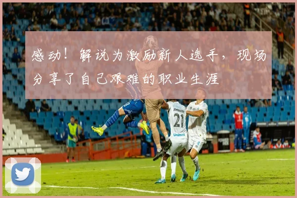 感动!解说为激励新人选手,现场分享了自己艰难的职业生涯