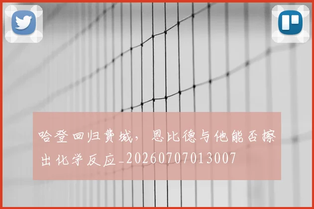 哈登回归费城,恩比德与他能否擦出化学反应_20260707013007
