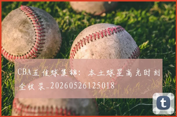 CBA五佳球集锦:本土球星高光时刻全收录_20260526125018