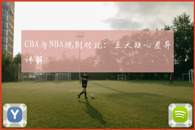 CBA与NBA规则对比：五大核心差异详解