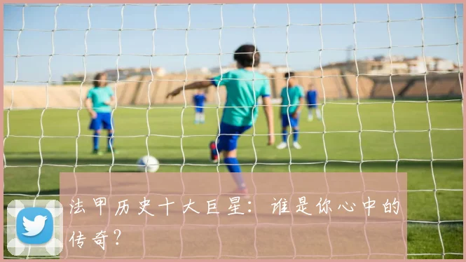 法甲历史十大巨星:谁是你心中的传奇?