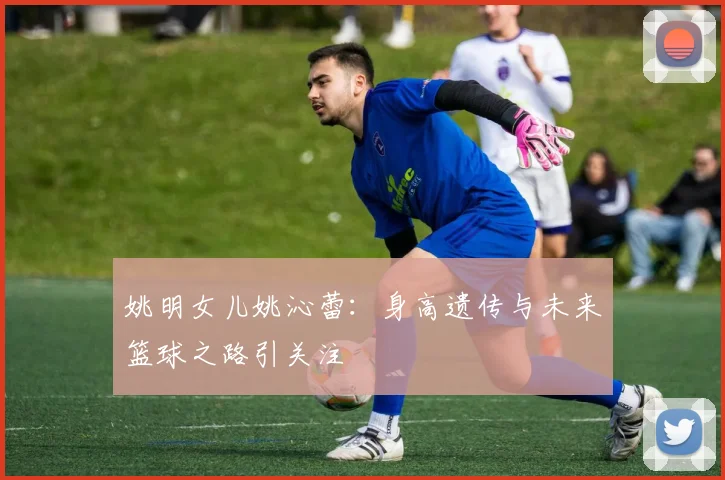 姚明女儿姚沁蕾:身高遗传与未来篮球之路引关注