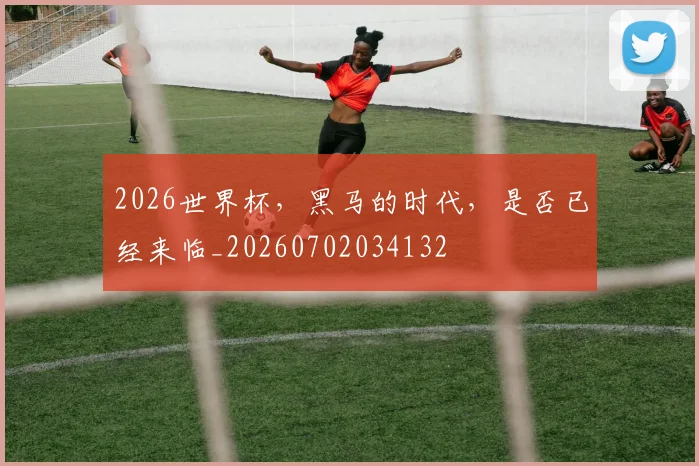 2026世界杯，黑马的时代，是否已经来临_20260702034132